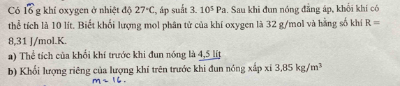 Có 16g khí oxygen ở nhiệt độ 27°C , áp suất 3. 10^5Pa.. Sau khi đun nóng đằng áp, khối khí có 
thể tích là 10 lít. Biết khối lượng mol phân tử của khí oxygen là 32 g/mol và hằng số khí R=
8,31 J/mol. K. 
a) Thể tích của khối khí trước khi đun nóng là 4,5 lít
b) Khối lượng riêng của lượng khí trên trước khi đun nóng xấp xỉ 3,85kg/m^3