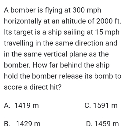 A bomber is flying at 300 mph
horizontally at an altitude of 2000 ft.
Its target is a ship sailing at 15 mph
travelling in the same direction and
in the same vertical plane as the
bomber. How far behind the ship
hold the bomber release its bomb to
score a direct hit?
A. 1419 m C. 1591 m
B. 1429 m D. 1459 m