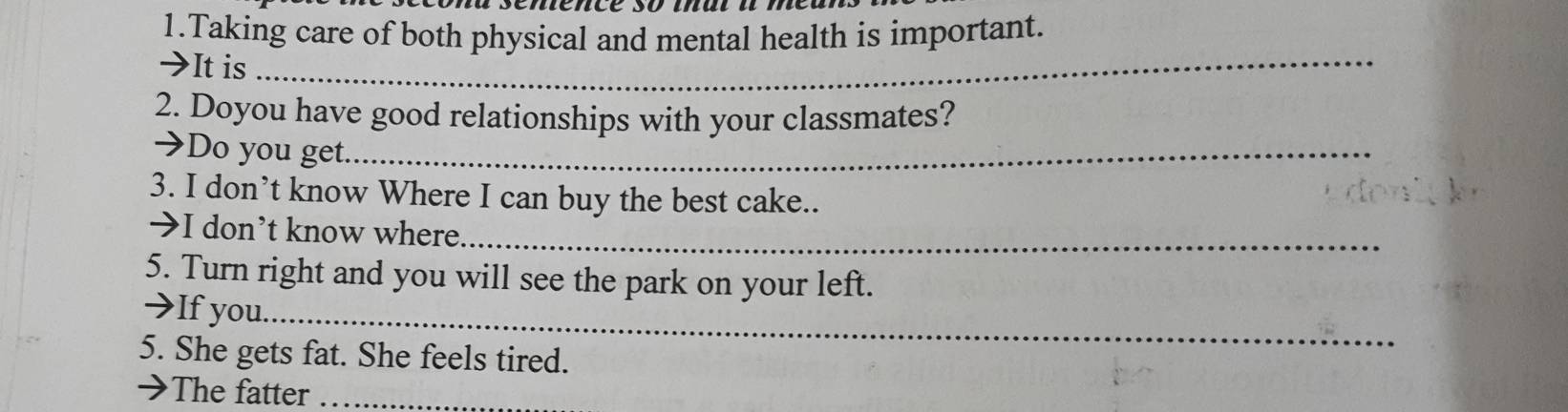 Taking care of both physical and mental health is important. 
→It is_ 
2. Doyou have good relationships with your classmates? 
→Do you get._ 
3. I don’t know Where I can buy the best cake.. 
→I don’t know where._ 
5. Turn right and you will see the park on your left. 
→If you._ 
5. She gets fat. She feels tired. 
→The fatter_