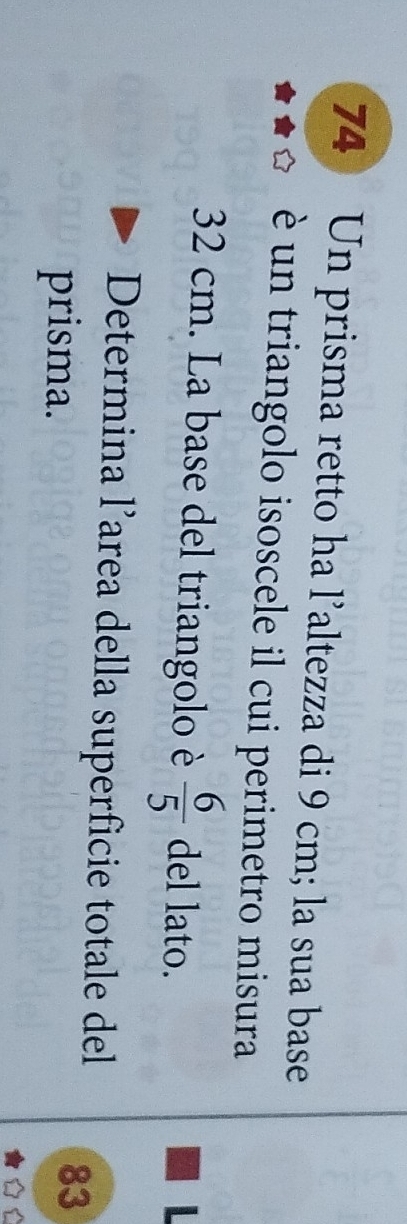 Un prisma retto ha l’altezza di 9 cm; la sua base 
è un triangolo isoscele il cui perimetro misura
32 cm. La base del triangolo è  6/5  del lato. 
Determina l’area della superficie totale del 83
prisma. 
D
