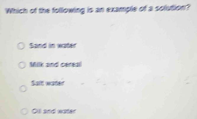 Which of the following is an example of a solution?
Sand in water
Milk and cereal
Saft water
Oil and water