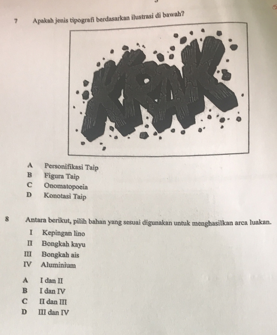 Apakah jenis tipografi berdasarkan ilustrasi di bawah?
A Personifīkasi Taip
B Figura Taip
C Onomatopoeia
D Konotasi Taip
8 Antara berikut, pilih bahan yang sesuai digunakan untuk menghasilkan arca luakan.
I Kepingan lino
II Bongkah kayu
III Bongkah ais
IV Aluminium
A I dan II
B I dan IV
C II dan III
D III dan IV