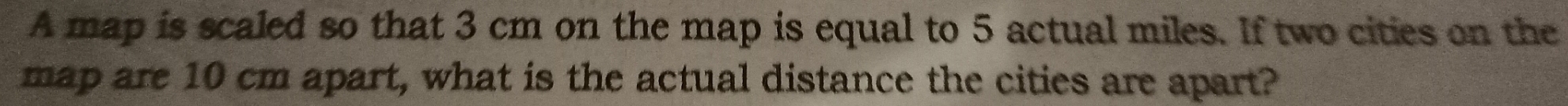 A map is scaled so that 3 cm on the map is equal to 5 actual miles. If two cities on the 
map are 10 cm apart, what is the actual distance the cities are apart?