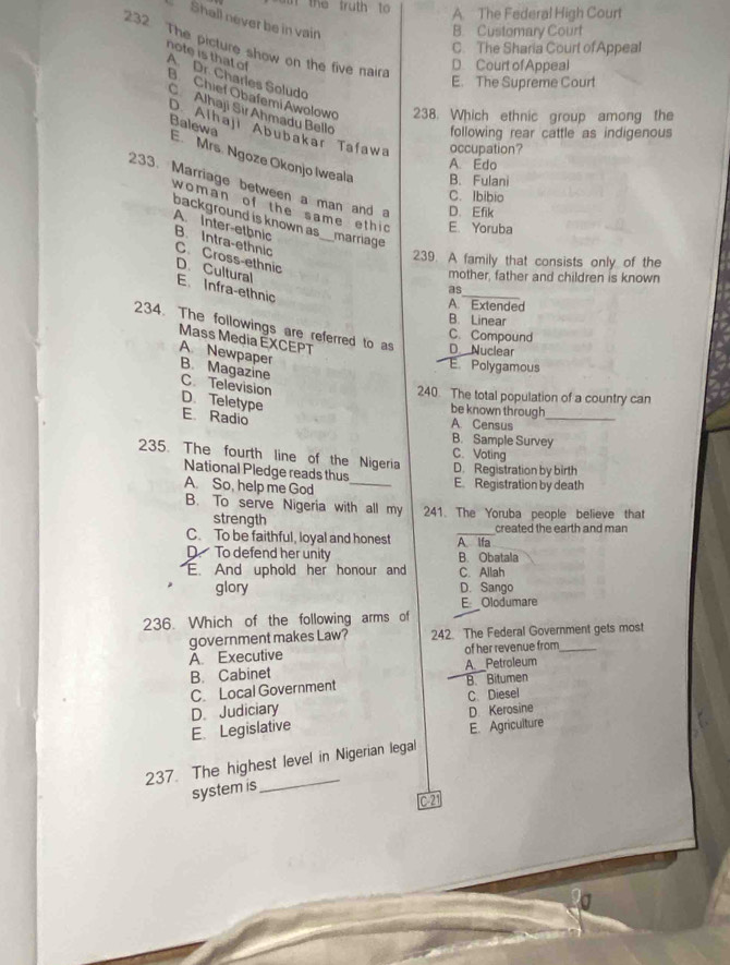 te tr u th to A. The Federal High Court
Shall never be in vain
B. Customary Court
232 The picture show on the five naira
C. The Sharia Court of Appeal
D Court of Appeal
note is that of A. Dr. Charles Soludo
E. The Supreme Court
B Chief Obafemi Awolowo 238. Which ethnic group among the
C Alhaji Sır Ahmadu Bello
D Alhaji Abubakar Tafawa occupation?
following rear cattle as indigenous
Balewa E Mrs. Ngoze Okonjo Iweala
A. Edo
B. Fulani
233. Marriage between a man and D. Efik
C. Ibibio
woman of the same ethic E. Yoruba
background is known as _marriage
A. Inter-etbnic B. Intra-ethnic
239. A family that consists only of the
C. Cross-ethnic D. Cultural
mother, father and children is known
E. Infra-ethnic
as_
A. Extended
B. Linear
234. The followings are referred to as D Nuclear
C. Compound
Mass Media ÉXCEPT
A Newpaper
E. Polygamous
B. Magazine C. Television
240. The total population of a country can
be known through
D. Teletype E. Radio A. Census_
B. Sample Survey
C. Voting
235. The fourth line of the Nigeria D. Registration by birth
National Pledge reads thus _E. Registration by death
A. So, help me God
B. To serve Nigeria with all my 241. The Yoruba people believe that
strength
C. To be faithful, loyal and honest A Ifa created the earth and man
D To defend her unity B. Obatala
E. And uphold her honour and C. Allah
glory D. Sango
E:_ Olodumare
236. Which of the following arms of
government makes Law? 242. The Federal Government gets most
A. Executive of her revenue from_
B. Cabinet A. Petroleum
C. Local Government B. Bitumen
D. Judiciary C. Diesel
E. Legislative D Kerosine
E. Agriculture
_
237. The highest level in Nigerian legal
system is
C21