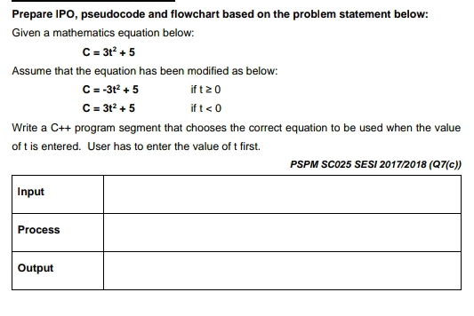 Prepare IPO, pseudocode and flowchart based on the problem statement below: 
Given a mathematics equation below:
C=3t^2+5
Assume that the equation has been modified as below:
C=-3t^2+5 if t≥ 0
C=3t^2+5 if t<0</tex> 
Write a C++ program segment that chooses the correct equation to be used when the value 
of t is entered. User has to enter the value of t first.