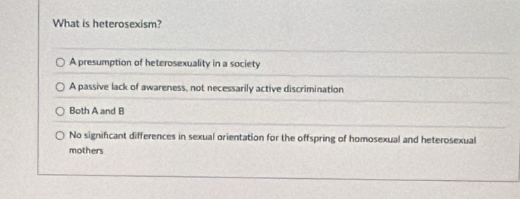 What is heterosexism?
A presumption of heterosexuality in a society
A passive lack of awareness, not necessarily active discrimination
Both A and B
No significant differences in sexual orientation for the offspring of homosexual and heterosexual
mothers