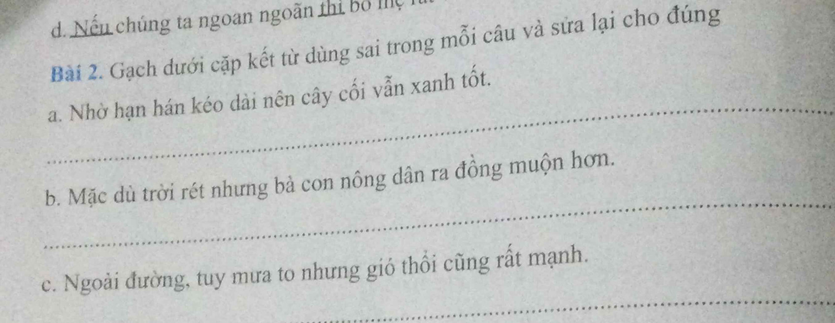 d. Nếu chúng ta ngoan ngoãn thị bộ mệ
Bài 2. Gạch dưới cặp kết từ dùng sai trong mỗi câu và sửa lại cho đúng
_
a. Nhờ hạn hán kéo dài nên cây cối vẫn xanh tốt.
_
b. Mặc dù trời rét nhưng bà con nông dân ra đồng muộn hơn.
_
c. Ngoài đường, tuy mưa to nhưng gió thổi cũng rất mạnh.