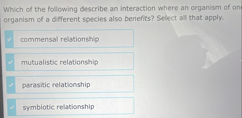 Which of the following describe an interaction where an organism of one
organism of a different species also benefits? Select all that apply.
commensal relationship
mutualistic relationship
parasitic relationship
symbiotic relationship