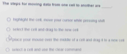 The steps for moving data from one cell to another are_ .
highlight the cell, move your cursor while pressing shif
select the cell and drag to the new cell
w place your mouse over the middle of a cell and drag it to a new ceill
select a cell and use the clear command