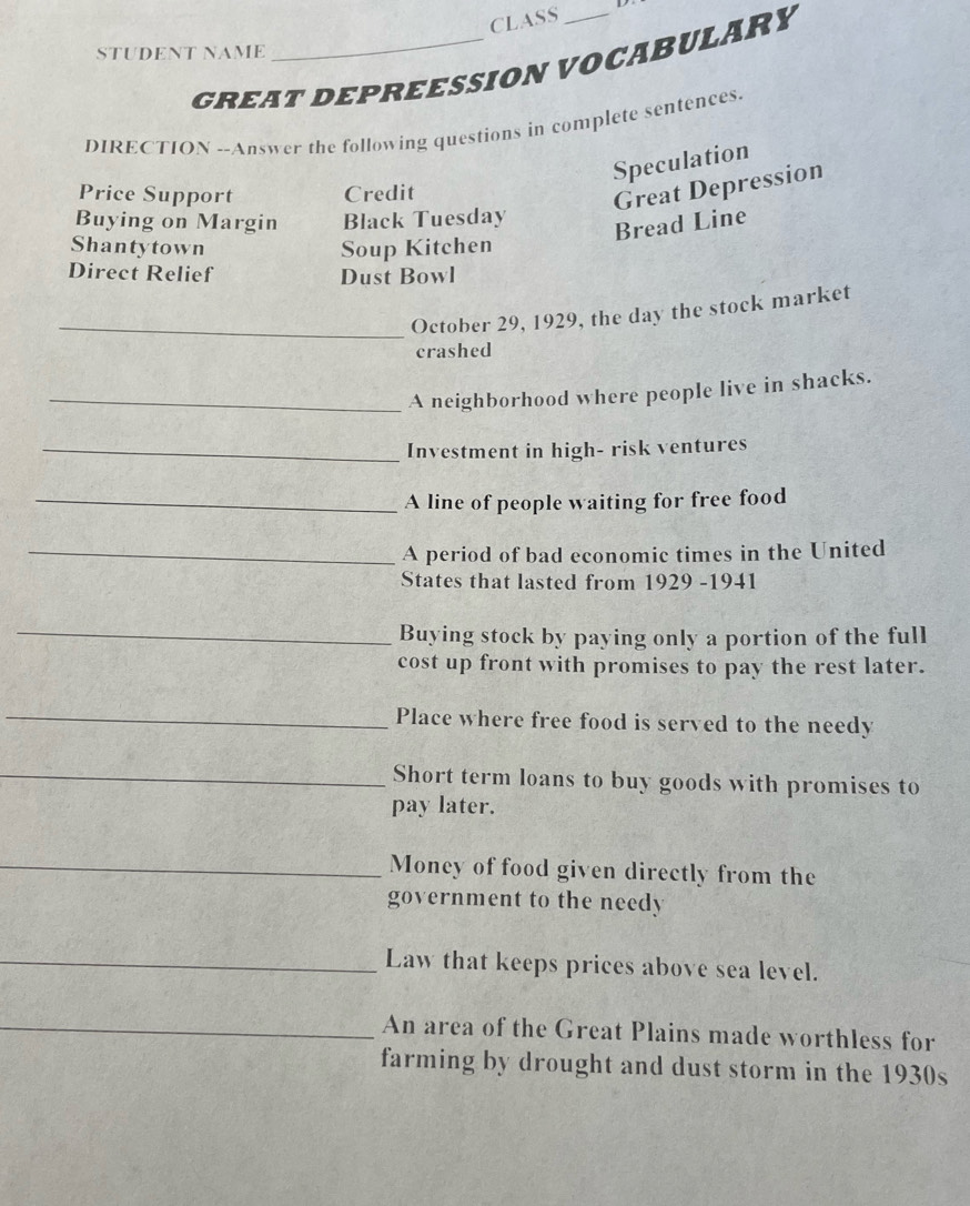 CLASS 
STUDENT NAME 
GREAT DEPREESSION VOCABULARY 
DIRECTION --Answer the following questions in complete sentences. 
Speculation 
Price Support Credit 
Great Depression 
Buying on Margin Black Tuesday 
Bread Line 
Shantytown Soup Kitchen 
Direct Relief Dust Bowl 
_October 29, 1929, the day the stock market 
crashed 
_A neighborhood where people live in shacks. 
_Investment in high- risk ventures 
_A line of people waiting for free food 
_A period of bad economic times in the United 
States that lasted from 1929 -1941 
_ 
Buying stock by paying only a portion of the full 
cost up front with promises to pay the rest later. 
_Place where free food is served to the needy 
_Short term loans to buy goods with promises to 
pay later. 
_Money of food given directly from the 
government to the needy 
_Law that keeps prices above sea level. 
_An area of the Great Plains made worthless for 
farming by drought and dust storm in the 1930s