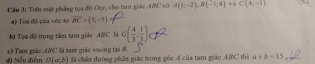 Trên mặt phẳng tọa độ Oxy, cho tam giác ABC có A(1;-2), B(-1;4) và C(4;-1). 
a) Tọa độ của véc tơ vector BC=(5;-5)
b) Tọa độ trọng tâm tam giác ABC là G( 4/3 ; 1/3 )
c) Tam giác ABC là tam giác vuông tại B. 
d) Nếu điểm D(a;b) là chân đường phân giác trong góc A của tam giác ABC thì a+b=15