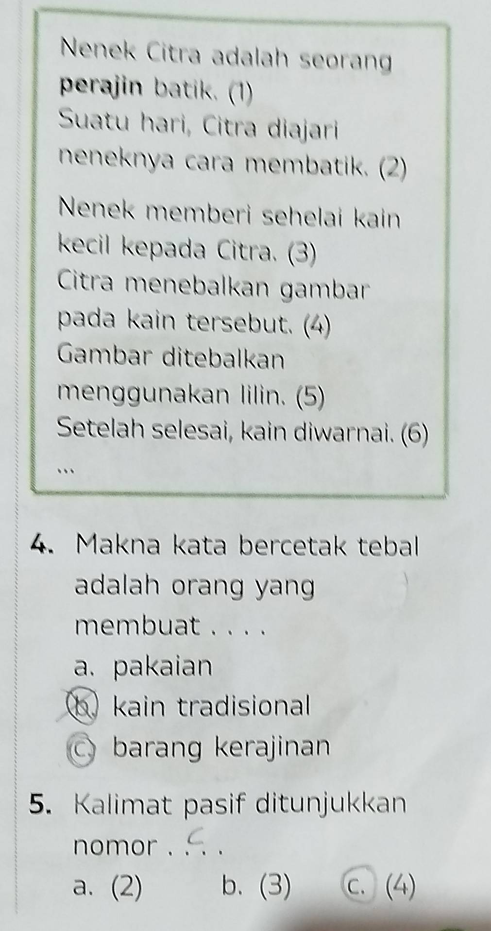 Nenek Citra adalah seoran
perajin batik. (1)
Suatu hari, Citra diajari
neneknya cara membatik. (2)
Nenek memberi sehelai kain
kecil kepada Citra. (3)
Citra menebalkan gambar
pada kain tersebut. (4)
Gambar ditebalkan
menggunakan lilin. (5)
Setelah selesai, kain diwarnai. (6)
…
4. Makna kata bercetak tebal
adalah orang yang 
membuat . . . .
a. pakaian
) kain tradisional
C barang kerajinan
5. Kalimat pasif ditunjukkan
nomor ._
a. (2) b. (3) c. (4)