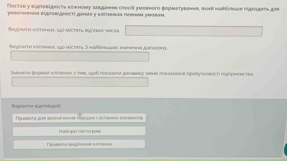 Постав у відповідність кожному завданнюо слосіб умовного φорматування, який найбίльше πідходиτь для 
унаочнення відповідності даних у клітинках певним умовам. 
Виділити ΚліΤинки, Шо містяΤь відемні числа. 
Видίлиτи ΚлίΤинки, Шо містять 3 найбίльших значення діагазону. 
Вміниτи формат κлίтинок з тимΡ ш↓об лоκазати динамίку змίни πоказниκίв πрибутковостί πідлриемства. 
Βарίанτи відповідей: 
Правила для визначення герших і останніх елементів 
Набори πіктограм 
Правила виділення κлітинок