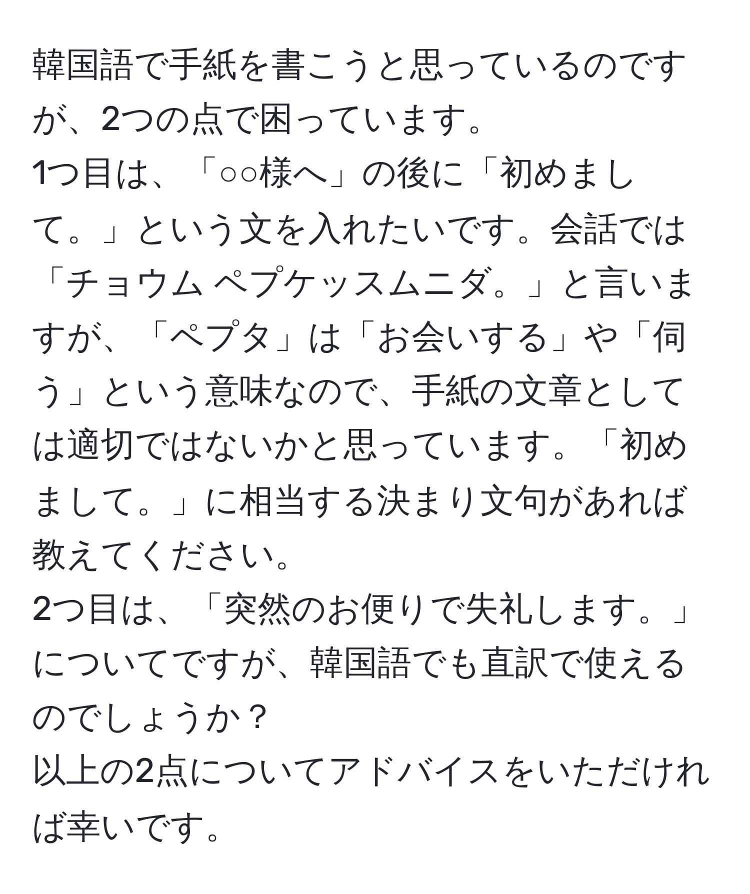 韓国語で手紙を書こうと思っているのですが、2つの点で困っています。  
1つ目は、「○○様へ」の後に「初めまして。」という文を入れたいです。会話では「チョウム ペプケッスムニダ。」と言いますが、「ペプタ」は「お会いする」や「伺う」という意味なので、手紙の文章としては適切ではないかと思っています。「初めまして。」に相当する決まり文句があれば教えてください。  
2つ目は、「突然のお便りで失礼します。」についてですが、韓国語でも直訳で使えるのでしょうか？  
以上の2点についてアドバイスをいただければ幸いです。