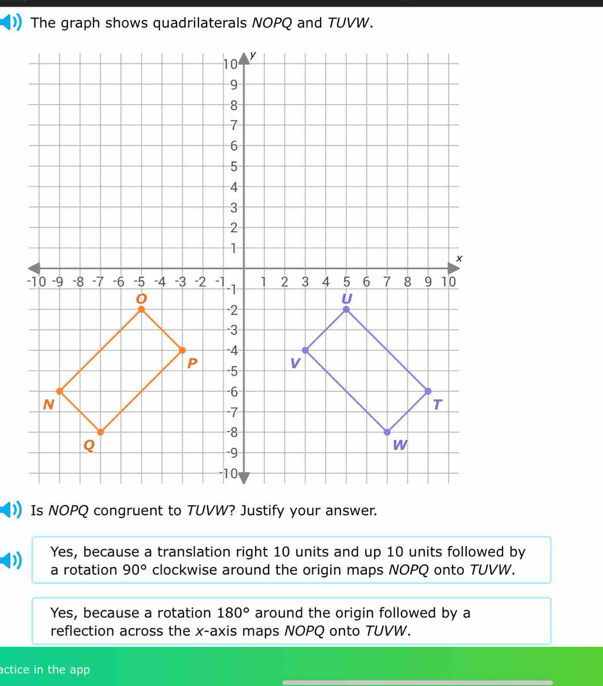 The graph shows quadrilaterals NOPQ and TUVW.
Yes, because a translation right 10 units and up 10 units followed by
a rotation 90° clockwise around the origin maps NOPQ onto TUVW.
Yes, because a rotation 180° around the origin followed by a
reflection across the x-axis maps NOPQ onto TUVW.
actice in the app