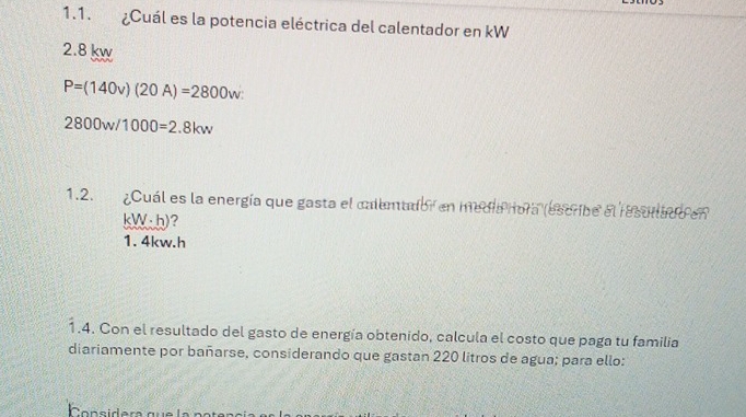 ¿Cuál es la potencia eléctrica del calentador en kW
2.8 kw
P=(140v)(20A)=2800w :
2800w/1000=2.8kw
1.2. ¿Cuál es la energía que gasta el calemador en medía nora (escribe el resullado en
kW;h)?
1. 4kw. h
1.4. Con el resultado del gasto de energía obtenido, calcula el costo que paga tu familia
diariamente por bañarse, considerando que gastan 220 litros de agua; para ello:
onsidera que la po ter