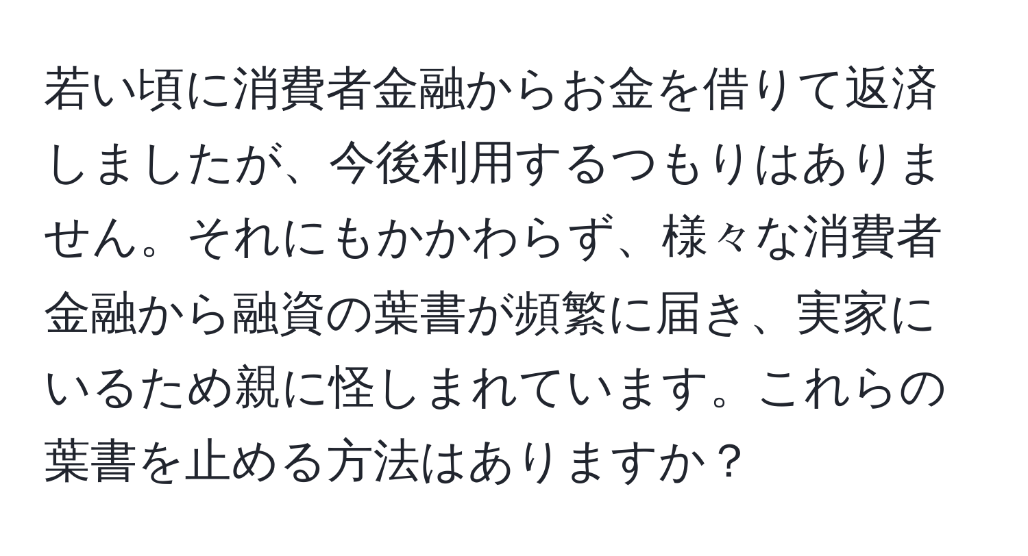 若い頃に消費者金融からお金を借りて返済しましたが、今後利用するつもりはありません。それにもかかわらず、様々な消費者金融から融資の葉書が頻繁に届き、実家にいるため親に怪しまれています。これらの葉書を止める方法はありますか？