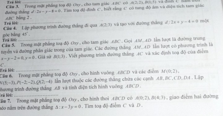 Trã lời: 
Câu 3. Trong mặt phẳng toạ độ Oxy , cho tam giác ABC có A(2;2), B(1;5) và định C năm trên 
đường thắng đ : 2x-y-8=0. Tìm toạ độ đỉnh C , biết rằng C có tung độ âm và diện tích tam giác
ABC bằng 2. 
Trâ lời: 
Câu 4. Lập phương trình đường thắng đi qua A(2;3) và tạo với đường thắng d:2x+y-4=0 một 
góc bằng 45°. 
Trã lời: 
Câu 5. Trong mặt phẳng toạ độ Oxy, cho tam giác ABC. Gọi AM, AD lần lượt là đường trung 
tuyển và đường phân giác trong của tam giác. Các đường thắng AM, AD lần lượt có phương trình là
x-y-2=0, y=0. Giả sử B(1;3). Viết phương trình đường thăng AC và xác định toạ độ của điểm
C. 
Trả lời:_ 
Câu 6. Trong mặt phăng toạ độ Oxy, cho hình vuông ABCD và các điểm M(0;2),
N(5;-3), P(-2;-2), Q(2;-4) lần lượt thuộc các đường thăng chứa các cạnh AB, BC, CD, DA. Lập 
phương trình đường thắng AB và tính diện tích hình vuông ABCD. 
rā lời:_ 
Tâu 7. Trong mặt phẳng toạ độ Oxy, cho hình thoi ABCD có A(0;2), B(4;3) , giao diểm hai dường 
néo nằm trên đường thắng △ :x-3y=0. Tìm toạ độ điểm C và D.