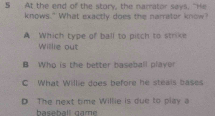 At the end of the story, the narrator says. "He
knows." What exactly does the narrator know?
A Which type of ball to pitch to strike
Willie out
B Who is the better baseball player
C What Willie does before he steals bases
D The next time Willie is due to play a
baseball game