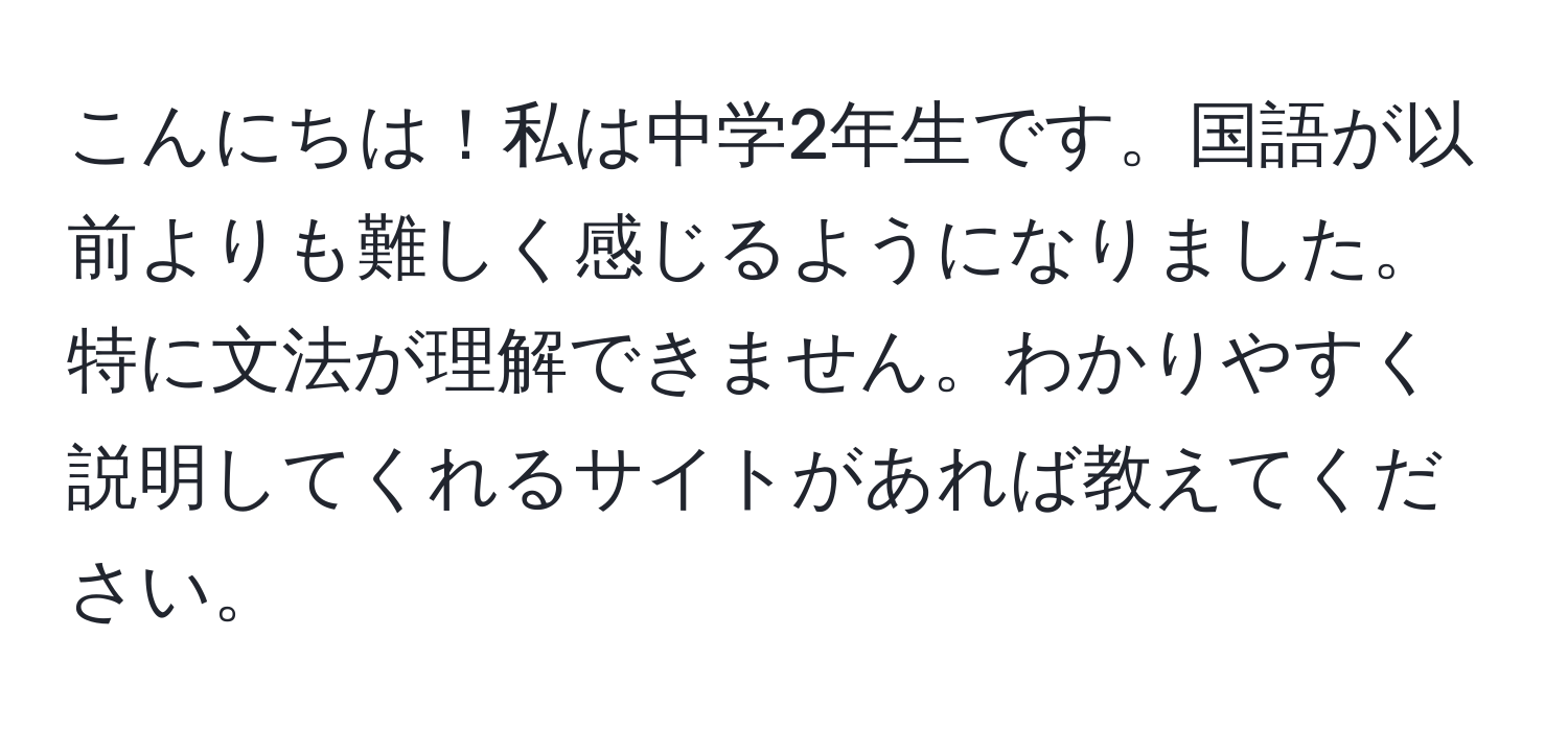 こんにちは！私は中学2年生です。国語が以前よりも難しく感じるようになりました。特に文法が理解できません。わかりやすく説明してくれるサイトがあれば教えてください。