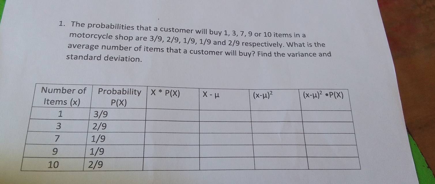 The probabilities that a customer will buy 1, 3, 7, 9 or 10 items in a
motorcycle shop are 3/9, 2/9, 1/9, 1/9 and 2/9 respectively. What is the
average number of items that a customer will buy? Find the variance and
standard deviation.