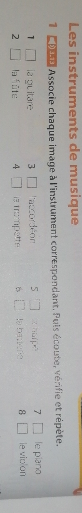 Les instruments de musique 
1 D918 Associe chaque image à l'instrument correspondant. Puis écoute, vérifie et répète. 
1 □ la guitare 3 □ l'accordéon 5 □ la harpe 
7 □ le piano 
2 □ la flûte 4 □ la trompette 
8 
6 □ la batterie □ le violon