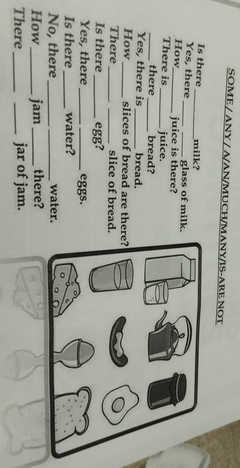 SOME / ANY / A/AN/MUCH/MANY/IS-ARE NOT 
Is there _milk? 
Yes, there __glass of milk. 
How_ 
juice is there? 
There is_ juice. 
_there _bread? 
Yes, there is _bread. 
How_ slices of bread are there 
There_ _slice of bread. 
Is there _egg? 
Yes, there __eggs. 
Is there_ water? 
No, there_ _water. 
How_ jam _there? 
There_ _jar of jam.