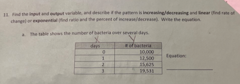 Find the input and output variable, and describe if the pattern is increasing/decreasing and linear (find rate of 
change) or exponential (find ratio and the percent of increase/decrease). Write the equation. 
a. The table shows the number of bacteria over several days. 
uation: 
_