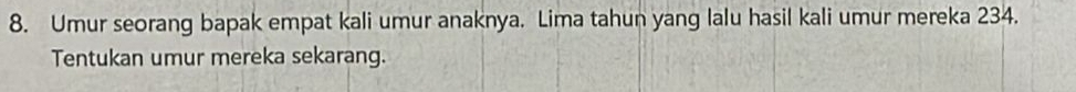 Umur seorang bapak empat kali umur anaknya. Lima tahun yang lalu hasil kali umur mereka 234. 
Tentukan umur mereka sekarang.