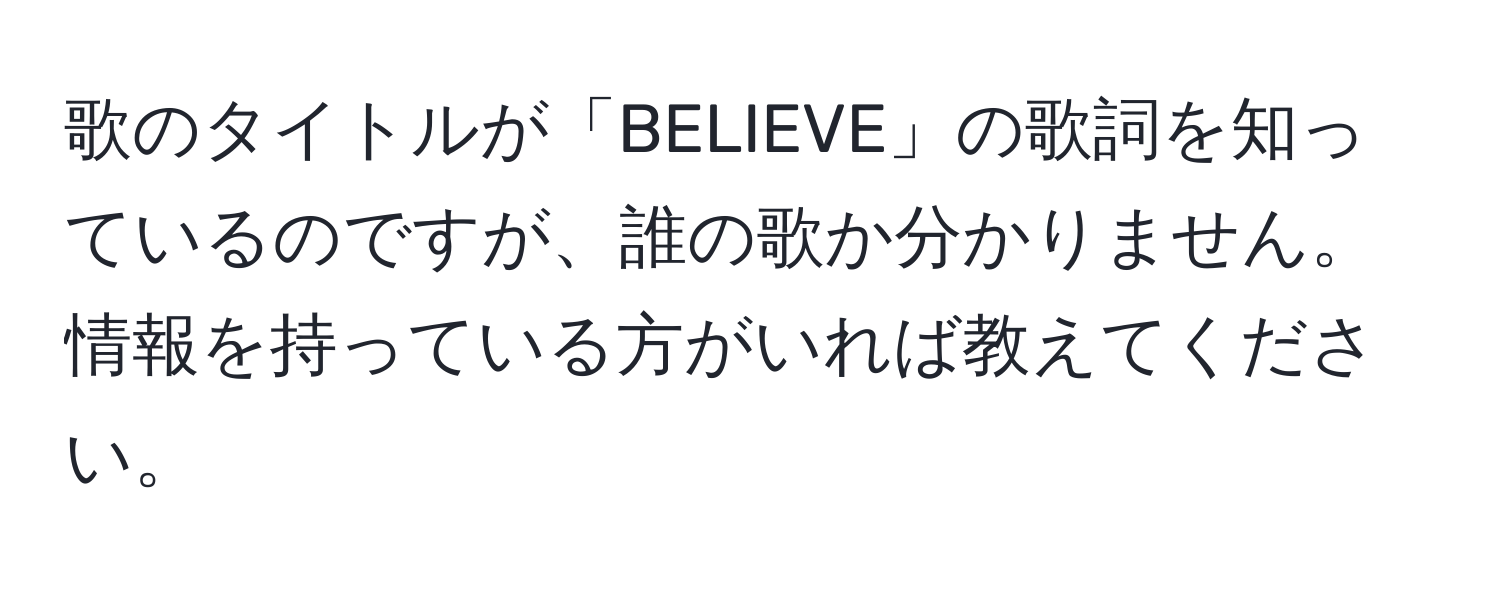 歌のタイトルが「BELIEVE」の歌詞を知っているのですが、誰の歌か分かりません。情報を持っている方がいれば教えてください。