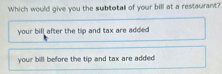 Which would give you the subtotal of your bill at a restaurant?
your bill after the tip and tax are added
your bill before the tip and tax are added