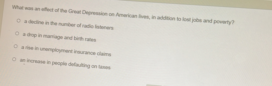 What was an effect of the Great Depression on American lives, in addition to lost jobs and poverty?
a decline in the number of radio listeners
a drop in marriage and birth rates
a rise in unemployment insurance claims
an increase in people defaulting on taxes