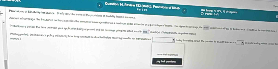 Trev 
( Question 14, Review #23 (static): Provisions of Disab HW Score: 72.22%, 13 of 18 points 

Part 3 of 6 Points: 0 of 1 
Provisions of Disability Insurance. Briefly describe some of the provisions of disability income insurance 
Amount of coverage: the insurance contract specifies the amount of coverage either as a maximum dollar amount or as a percentage of income. The higher the coverage, the overline more an individual will pay for the insurance. (Select from the drop-down menu.) 
Probationary period: the time between your application being approved and the coverage going into effect, usually one month(s). (Select from the drop-down menu ) 
menus ) 
Waiting period: the insurance policy will specify how long you must be disabled before receiving benefits. An individual must during the waiting period. The premium for disability insurance is □ for sborter waiting periods. (Select from 
cover their expenses 
pay their premiums