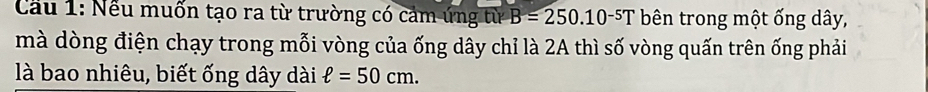 Cầu 1: Nếu muốn tạo ra từ trường có cảm ứng từ B=250.10^(-5)T bên trong một ống dây, 
mà dòng điện chạy trong mỗi vòng của ống dây chỉ là 2A thì số vòng quấn trên ống phải 
là bao nhiêu, biết ống dây dài ell =50cm.
