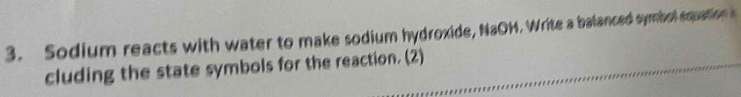 Sodium reacts with water to make sodium hydroxide, NaOH. Write a balanced symbol squation s 
cluding the state symbols for the reaction. (2)