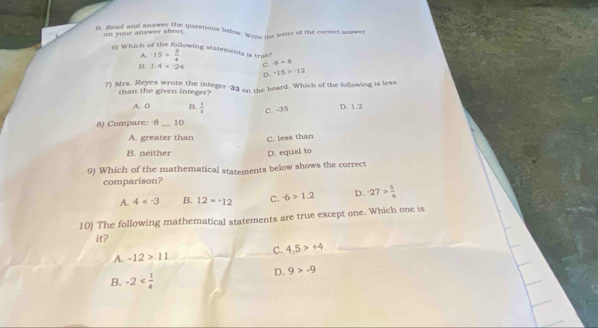 Read and anay n te questions below. Wres the letter of the correct answer
on your answer sheet
6) Which of the foßlowing statements is tru -15> 3/4  n=n
A.
8 1.4=-24 c.
D. +15>-12
7) Mrs. Reyes wrote the integer 33 on the board. Which of the following is less
rhan the given integer?
A. 0 B.  1/3  D. 1.2
8) Compare: -8 _10 C. -35
A. greater than C. less than
B. neither D. equal to
9) Which of the mathematical statements below shows the correct
comparison?
A. 4 B. 12=^.12 C. -6>1.2 D. -27> 5/6 
10) The following mathematical statements are true except one. Which one is
it?
A. -12>11 c. 4.5>+4
B. -2
D. 9>-9