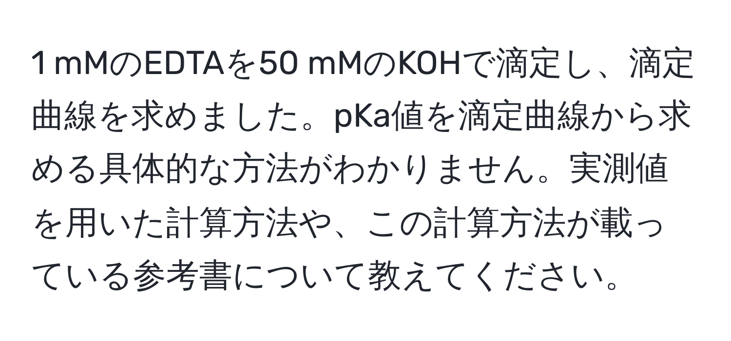 mMのEDTAを50 mMのKOHで滴定し、滴定曲線を求めました。pKa値を滴定曲線から求める具体的な方法がわかりません。実測値を用いた計算方法や、この計算方法が載っている参考書について教えてください。