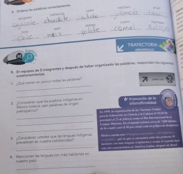 cejtitam 
A. Orgera las palabras correctamente. 
_ 
_ 
acugerta hr ol _Oale_ 

sodiur 
_ 
ocalm homeass 
h e zi n_ 
_ 
_ 
_ 
_ 
Explo TRAYECTORIA (ESARRDKLLD) I 

8. En equipos de 5 integrantes y después de haber organizado las palabras, respondan los siguiente, 
cuestionamientos 
1 Qué tienen en común todas las palabras? 
MAD/E 
_ 
_ 
2. Consideren que los pueblés indígenas en ' Promoción de la interilturalidad. 
prehispánico? México todavia usan pelabras de origen 
En 1999, la organtzación de las Naciones Enidas 
_pera la Educación, le Ciencia y le Cadruna (ENESCO) 
prnclunó el 21 de Sebrvro como el Dín Intrenacional de la 
_Leagus Materns. En el mondo cristea cería de 1.999 illomo. 
_de los cuates casí el 50 por ciento esó en peligro de deseparces 
Mstço puenta com 65 (otguas aniale = = inços = 
3. ¿Consideran ustedes que las lenguas indígenas o t s oal , por lo que se encuentra entre las priounas i 
prevalecen en nuestra cotidianidad? nacisnes con más lengui originarias y ocapa el segundo lnqe 
4. Mencionen las lenguas con más hablantes en con esta caractrística en Aenérica Latina, desués de Breil. 
nuestro país: 
_