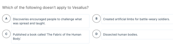 Which of the following doesn't apply to Vesalius?
A Discoveries encouraged people to challenge what B ) Created artificial limbs for battle-weary soldiers.
was spread and taught.
C Published a book called ‘The Fabric of the Human D Dissected human bodies.
Body!