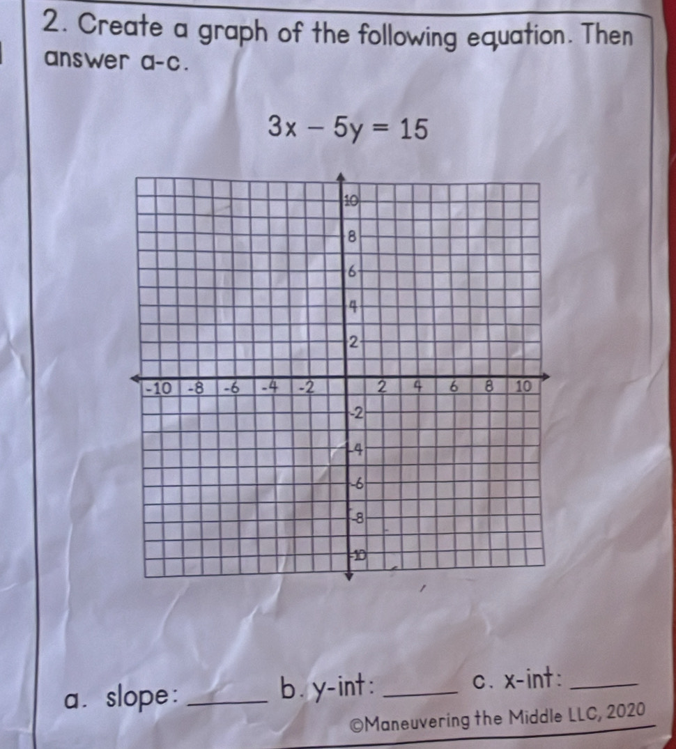 Create a graph of the following equation. Then 
answer a-c.
3x-5y=15
a. slope: _b. y -int : _c、 x -int:_ 
©Maneuvering the Middle LLC, 2020