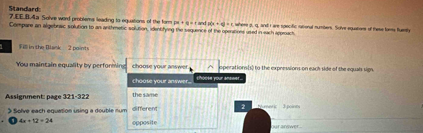 Standard: 
7.EE.B.4a Solve word problems leading to equations of the form px+q=r and p(x+q)=r. , where p, q, and r are specific rational numbers. Solve equations of these forms fluently 
Compare an algebraic solution to an arithmetic solution, identifying the sequence of the operations used in each approach. 
Fill in the Blank 2 points 
You maintain equality by performing choose your answer. operations(s) to the expressions on each side of the equals sign. 
choose your answer... choose your answer... 
Assignment: page 321-322 the same 
2 
Solve each equation using a double num different Numeric 3 points
4x+12=24
opposite our answer...