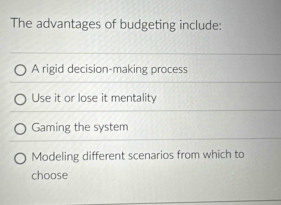 The advantages of budgeting include:
A rigid decision-making process
Use it or lose it mentality
Gaming the system
Modeling different scenarios from which to
choose