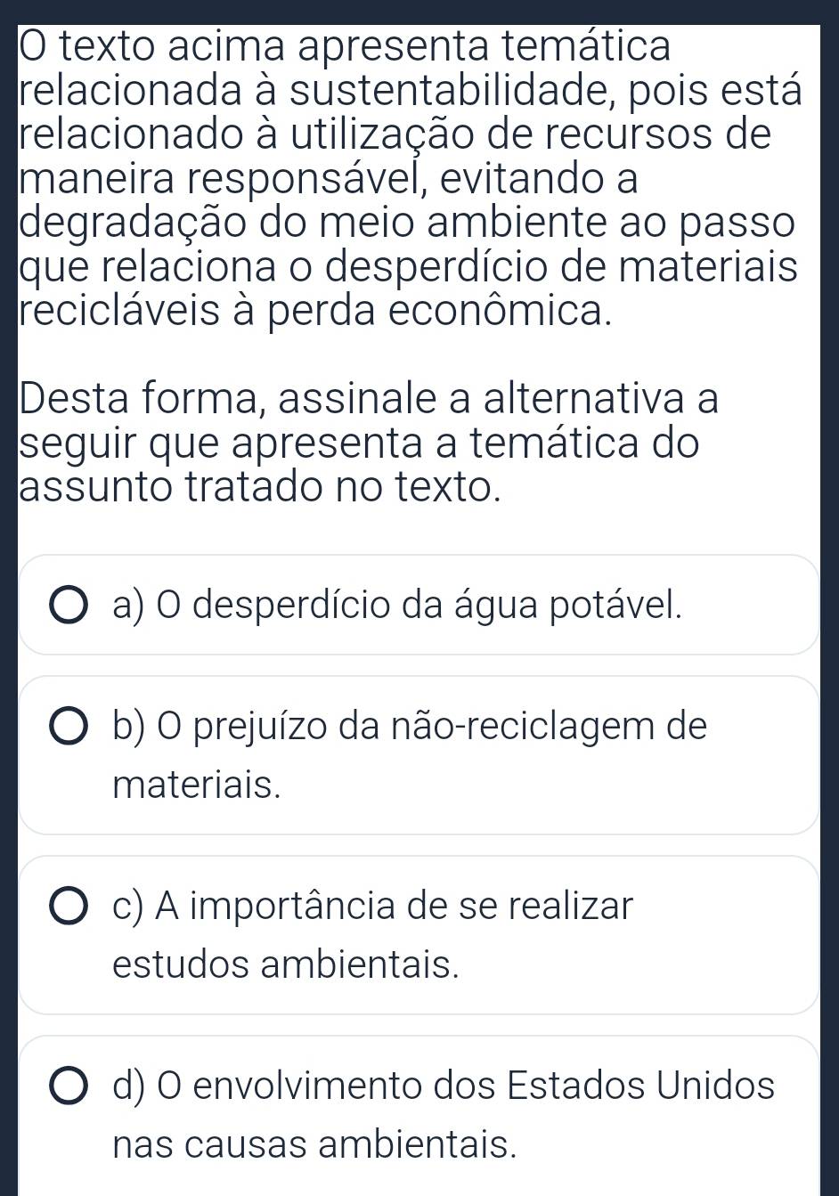 texto acima apresenta temática
relacionada à sustentabilidade, pois está
relacionado à utilização de recursos de
maneira responsável, evitando a
degradação do meio ambiente ao passo
que relaciona o desperdício de materiais
recicláveis à perda econômica.
Desta forma, assinale a alternativa a
seguir que apresenta a temática do
assunto tratado no texto.
a) O desperdício da água potável.
b) O prejuízo da não-reciclagem de
materiais.
c) A importância de se realizar
estudos ambientais.
d) O envolvimento dos Estados Unidos
nas causas ambientais.