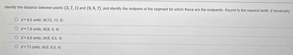 Identify the distance between points (3,7,1) and (9,6,7) , and identify the midpoint of the segment for which these are the endpoints. Round to the nearest tenth, if necessary
dapprox 8.5 units . M(12,13,8)
dapprox 7.6 units; M(6,6,4)
dapprox 8.5 units . M(6,6.5,4)
d=73 units; M(6,6.5,4)