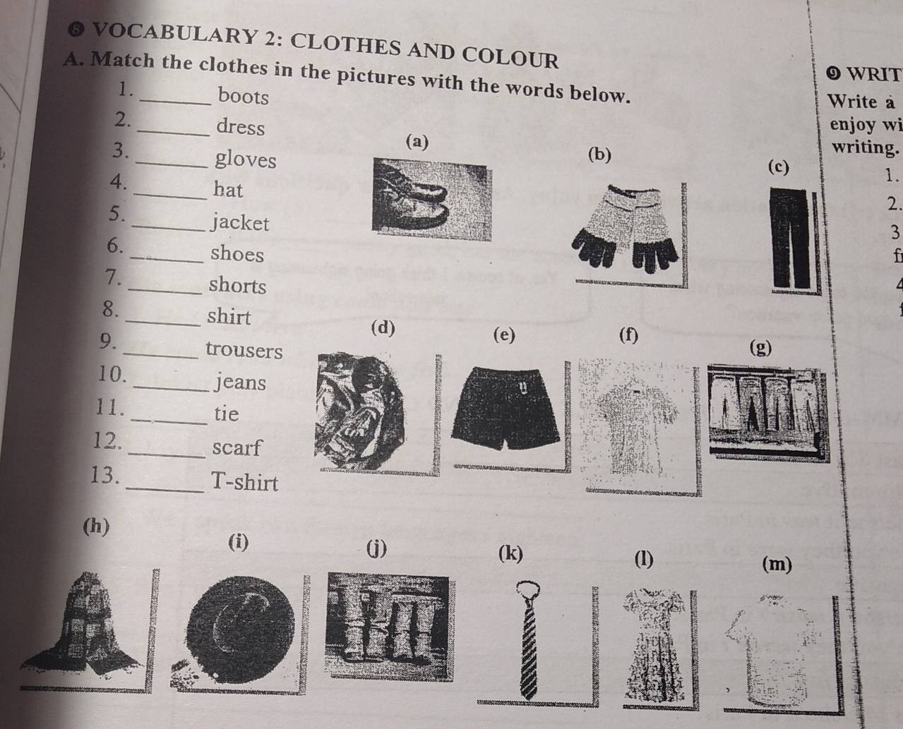 VOCABULARY 2: CLOTHES AND COLOUR
WRIT
A. Match the clothes in the pictures with the words below.
1. boots
Write à
enjoy wi
2._ dress (c)
(a) writing.
3._(b)
gloves
4.
1.
_hat
5.
2.
_jacket
3
6._ shoesf
7.
_shorts
8.
_shirt (d) (e) (f)
9.
_trousers (g)
10. _jeans
11.
_tie
12._ scarf
13. _T-shirt
(h)
(i)
(j) (k)
(l) (m)