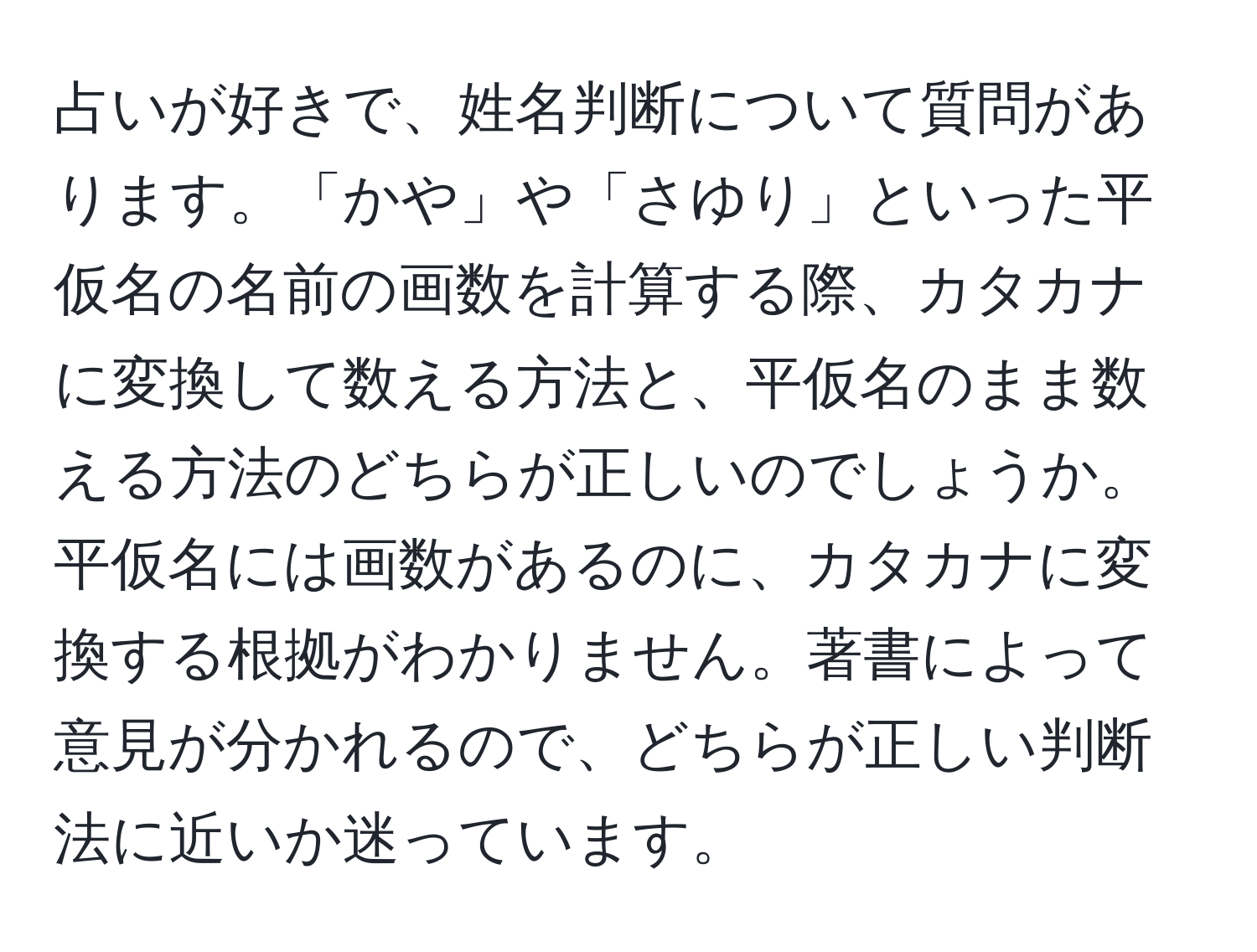 占いが好きで、姓名判断について質問があります。「かや」や「さゆり」といった平仮名の名前の画数を計算する際、カタカナに変換して数える方法と、平仮名のまま数える方法のどちらが正しいのでしょうか。平仮名には画数があるのに、カタカナに変換する根拠がわかりません。著書によって意見が分かれるので、どちらが正しい判断法に近いか迷っています。