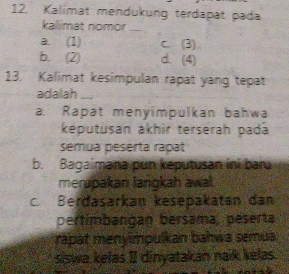 Kalimat mendukung terdapat pada
kalimat nomor ...
a. (1) c. (3)
b. (2) d. (4)
13. Kalimat kesimpulan rapat yang tepat
adalah_
a. Rapat menyimpulkan bahwa
keputusan akhir terserah padáà
semua peserta rapat
b. Bagaimana pun keputusan ini baɾu
merupakan langkah awal.
Berdasarkán keśepakatán dan
pertímbangan bersama, peserta
rapat menyímpulkan bahwa semua.
siswa kelas II dinyatakan naik kelas.