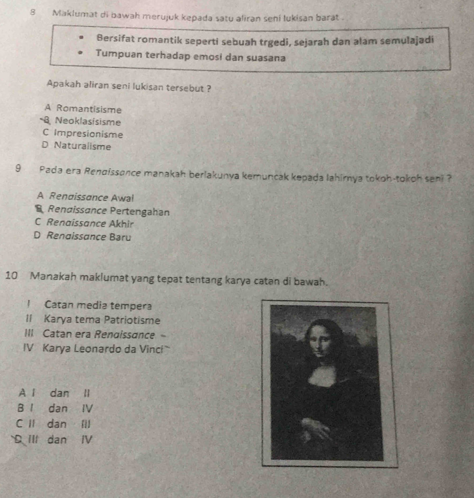 Maklumat di bawah merujuk kepada satu aliran seni lukisan barat .
Bersifat romantik seperti sebuah trgedi, sejarah dan alam semulajadi
Tumpuan terhadap emosi dan suasana
Apakah aliran seni lukisan tersebut ?
A Romantisisme
B Neoklasisisme
C Impresionisme
D Naturalisme
9 Pada era Rendissance manakah berlakunya kemuncak kepada lahimya tokoh-tokoh seni ?
A Renaissance Awal
Rendissance Pertengahan
C Renaissance Akhir
D Renaissance Baru
10 Manakah maklumat yang tepat tentang karya catan di bawah.
! Catan media tempera
II Karya tema Patriotisme
III. Catan era Renaissance 、
IV Karya Leonardo da Vinci
A l dan ll
B I dan IV
C II dan Ⅲll
D III dan IV