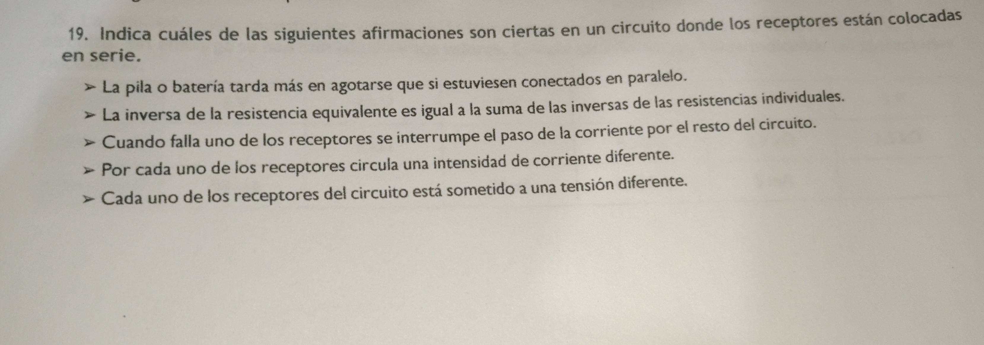 Indica cuáles de las siguientes afirmaciones son ciertas en un circuito donde los receptores están colocadas
en serie.
La pila o batería tarda más en agotarse que si estuviesen conectados en paralelo.
La inversa de la resistencia equivalente es igual a la suma de las inversas de las resistencias individuales.
Cuando falla uno de los receptores se interrumpe el paso de la corriente por el resto del circuito.
Por cada uno de los receptores circula una intensidad de corriente diferente.
Cada uno de los receptores del circuito está sometido a una tensión diferente.