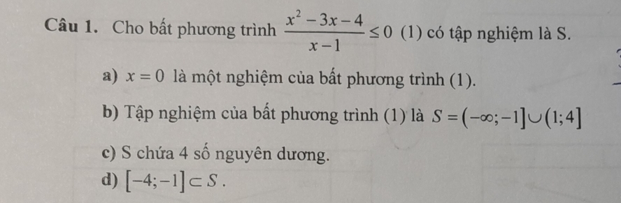 Cho bất phương trình  (x^2-3x-4)/x-1 ≤ 0 (1) có tập nghiệm là S.
a) x=0 là một nghiệm của bất phương trình (1).
b) Tập nghiệm của bất phương trình (1) là S=(-∈fty ;-1]∪ (1;4]
c) S chứa 4 số nguyên dương.
d) [-4;-1]⊂ S.